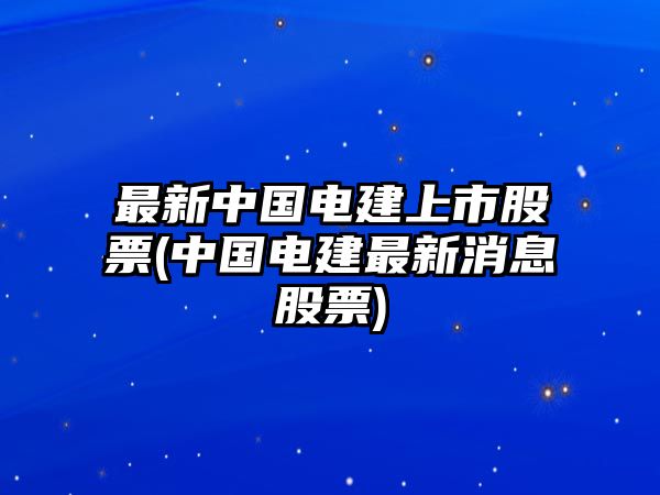 最新中國電建上市股票(中國電建最新消息股票)