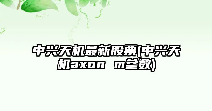 中興天機最新股票(中興天機axon m參數)