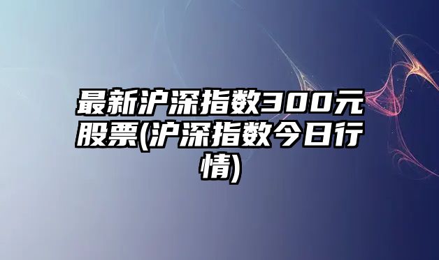 最新滬深指數300元股票(滬深指數今日行情)