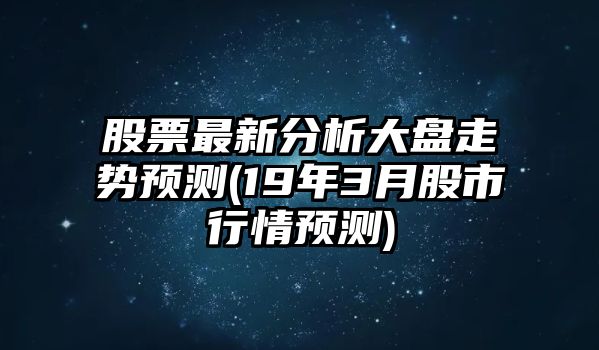 股票最新分析大盤(pán)走勢預測(19年3月股市行情預測)