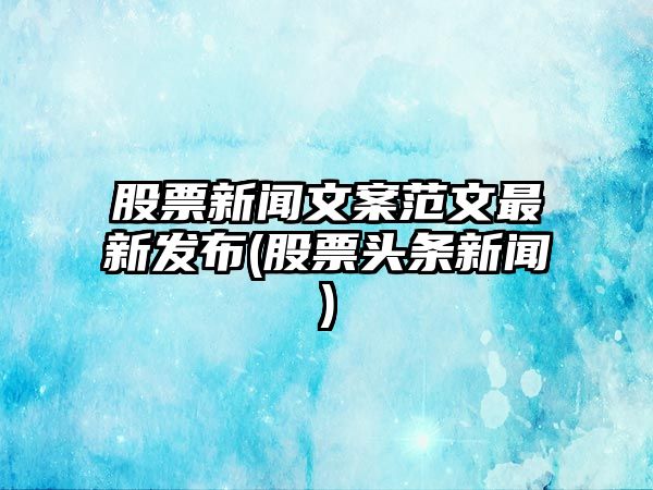 股票新聞文案范文最新發(fā)布(股票頭條新聞)