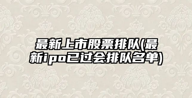 最新上市股票排隊(最新ipo已過(guò)會(huì )排隊名單)