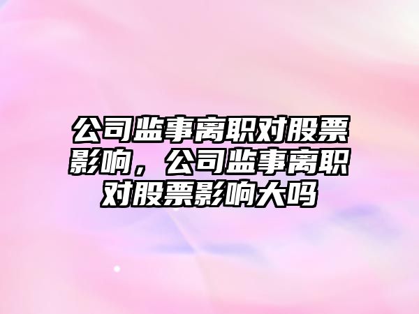 公司監事離職對股票影響，公司監事離職對股票影響大嗎