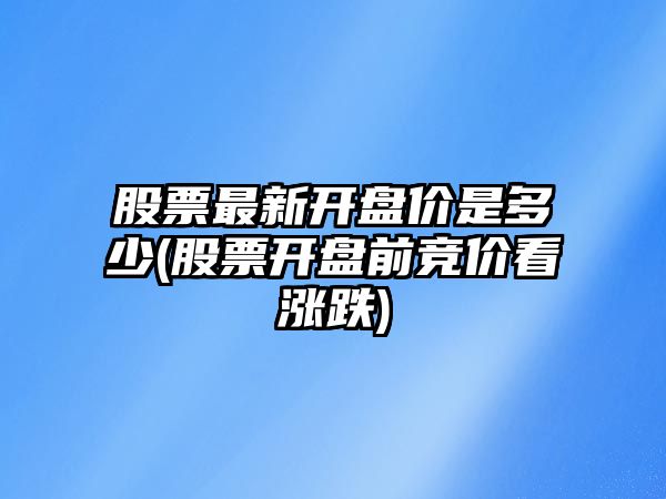 股票最新開(kāi)盤(pán)價(jià)是多少(股票開(kāi)盤(pán)前競價(jià)看漲跌)