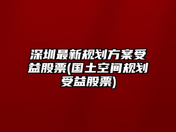 深圳最新規劃方案受益股票(國土空間規劃受益股票)