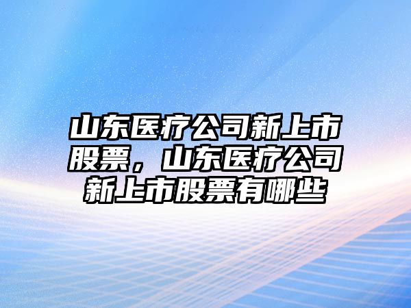 山東醫療公司新上市股票，山東醫療公司新上市股票有哪些