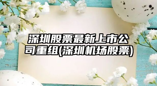 深圳股票最新上市公司重組(深圳機場(chǎng)股票)