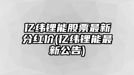 億緯鋰能股票最新分紅價(jià)(億緯鋰能最新公告)