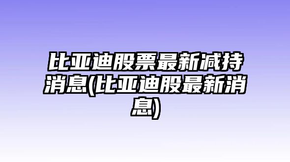 比亞迪股票最新減持消息(比亞迪股最新消息)