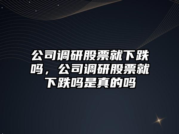 公司調研股票就下跌嗎，公司調研股票就下跌嗎是真的嗎