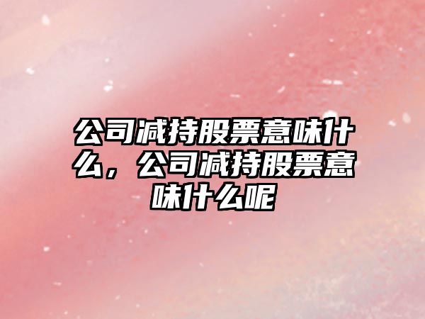 公司減持股票意味什么，公司減持股票意味什么呢