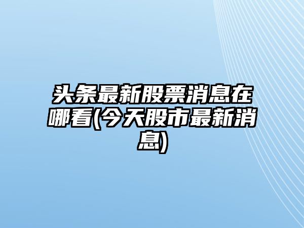 頭條最新股票消息在哪看(今天股市最新消息)