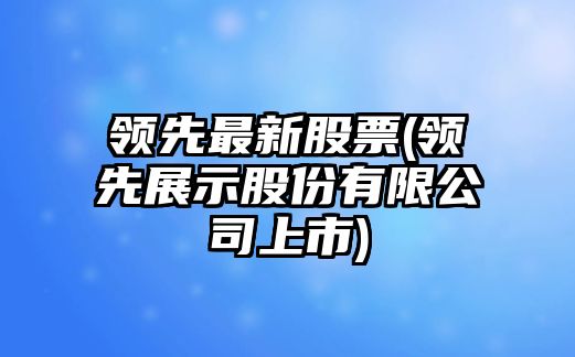 領(lǐng)先最新股票(領(lǐng)先展示股份有限公司上市)