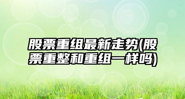 股票重組最新走勢(股票重整和重組一樣嗎)