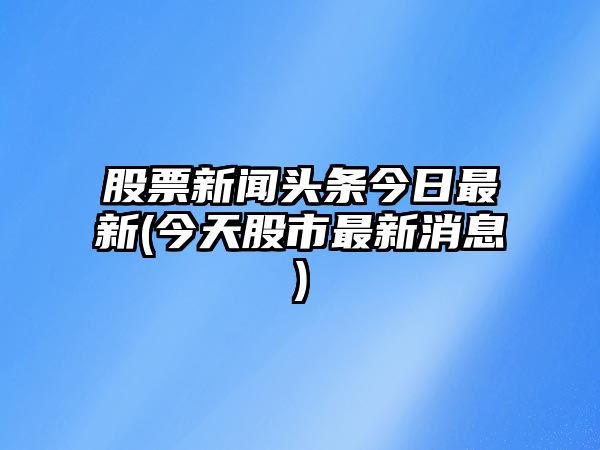 股票新聞頭條今日最新(今天股市最新消息)