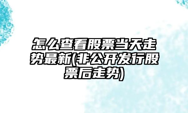 怎么查看股票當天走勢最新(非公開(kāi)發(fā)行股票后走勢)