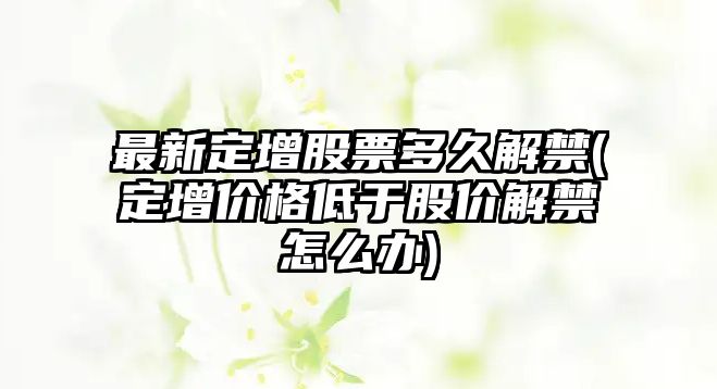 最新定增股票多久解禁(定增價(jià)格低于股價(jià)解禁怎么辦)