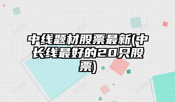 中線(xiàn)題材股票最新(中長(cháng)線(xiàn)最好的20只股票)