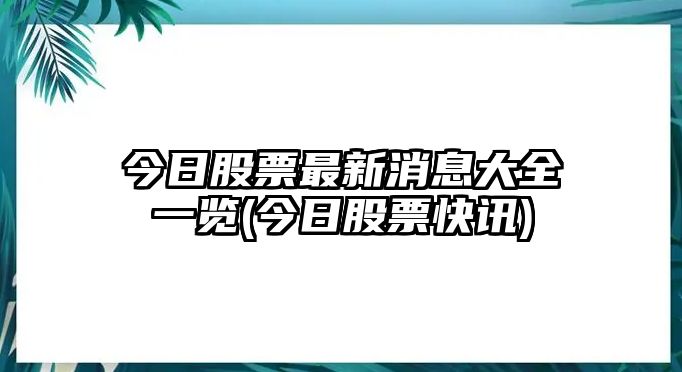 今日股票最新消息大全一覽(今日股票快訊)