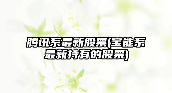 騰訊系最新股票(寶能系最新持有的股票)