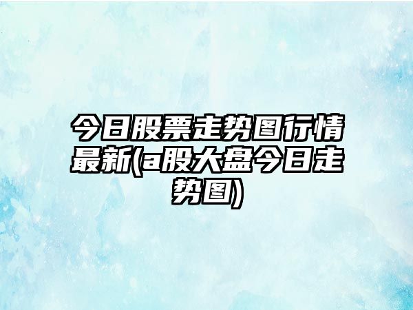 今日股票走勢圖行情最新(a股大盤(pán)今日走勢圖)