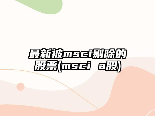 最新被msci剔除的股票(msci a股)