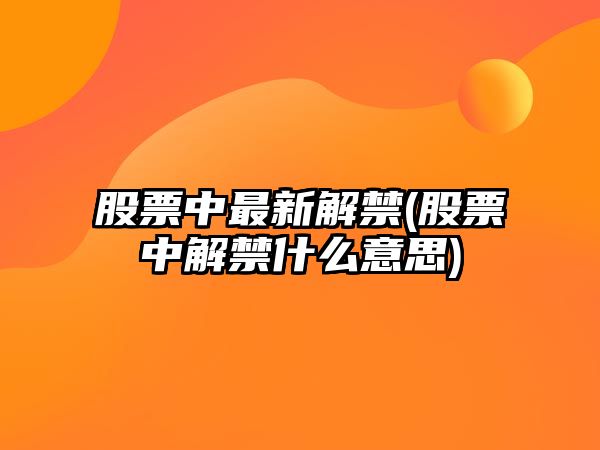 股票中最新解禁(股票中解禁什么意思)