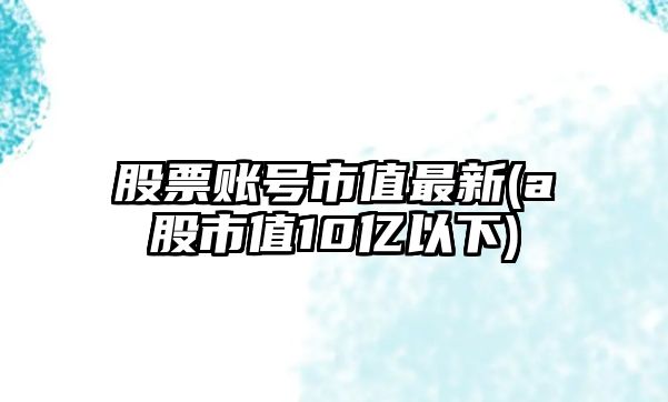 股票賬號市值最新(a股市值10億以下)