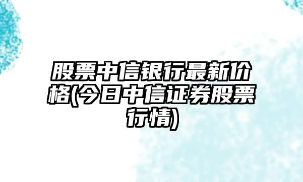 股票中信銀行最新價(jià)格(今日中信證券股票行情)