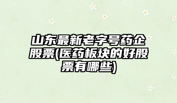 山東最新老字號藥企股票(醫藥板塊的好股票有哪些)