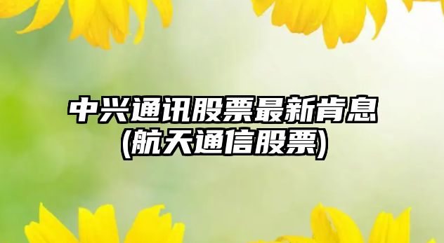 中興通訊股票最新肯息(航天通信股票)