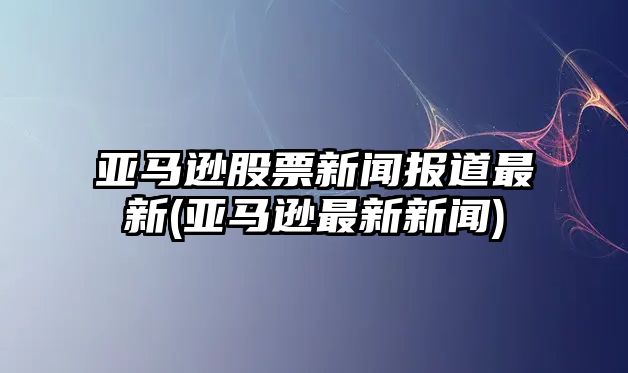 亞馬遜股票新聞報道最新(亞馬遜最新新聞)