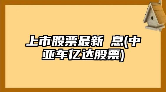 上市股票最新伩息(中亞車(chē)億達股票)