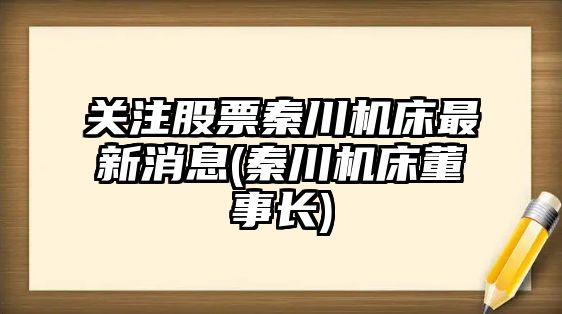 關(guān)注股票秦川機床最新消息(秦川機床董事長(cháng))