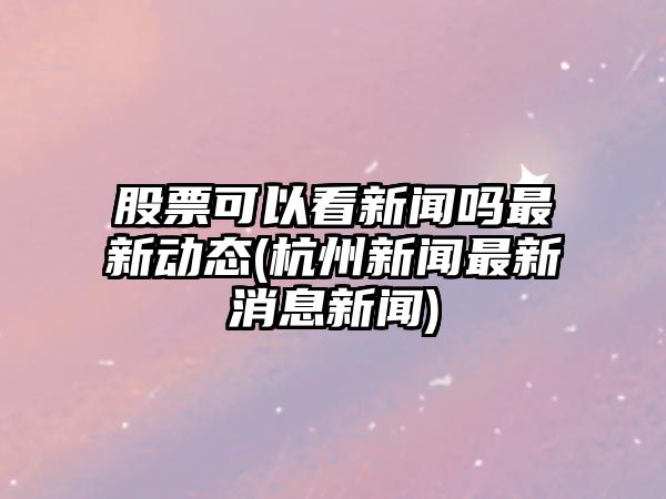 股票可以看新聞嗎最新動(dòng)態(tài)(杭州新聞最新消息新聞)