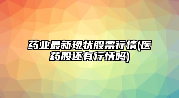 藥業(yè)最新現狀股票行情(醫藥股還有行情嗎)