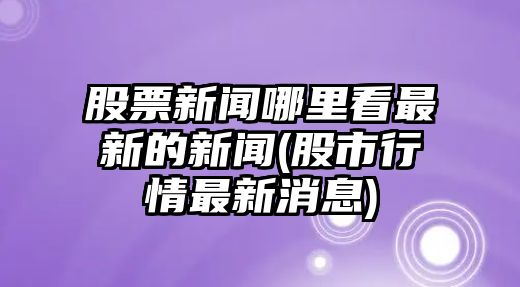 股票新聞哪里看最新的新聞(股市行情最新消息)