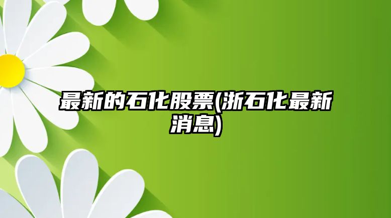 最新的石化股票(浙石化最新消息)