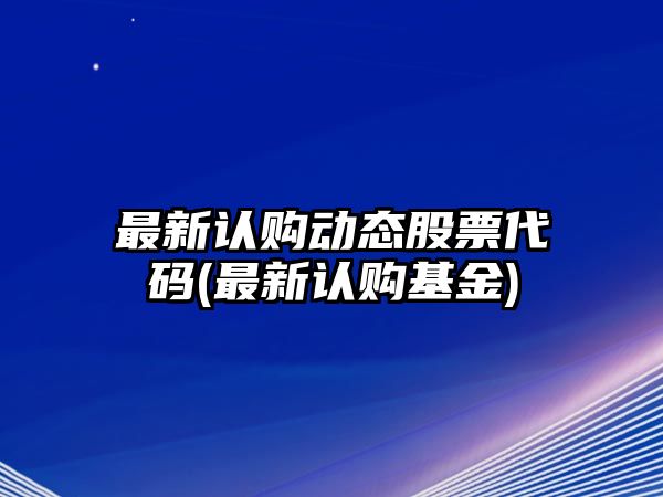 最新認購動(dòng)態(tài)股票代碼(最新認購基金)