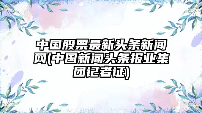 中國股票最新頭條新聞網(wǎng)(中國新聞頭條報業(yè)集團記者證)