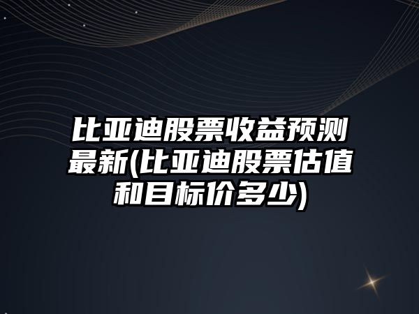 比亞迪股票收益預測最新(比亞迪股票估值和目標價(jià)多少)