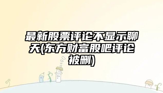 最新股票評論不顯示聊天(東方財富股吧評論被刪)