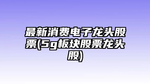 最新消費電子龍頭股票(5g板塊股票龍頭股)