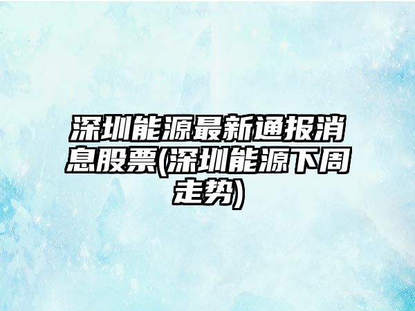 深圳能源最新通報消息股票(深圳能源下周走勢)