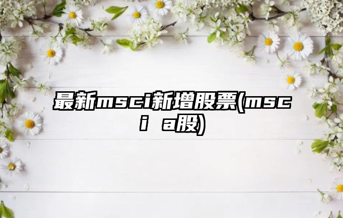 最新msci新增股票(msci a股)