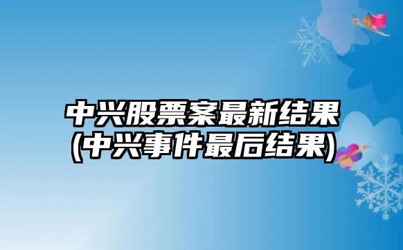 中興股票案最新結果(中興事件最后結果)