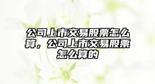 公司上市交易股票怎么算，公司上市交易股票怎么算的