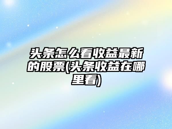 頭條怎么看收益最新的股票(頭條收益在哪里看)