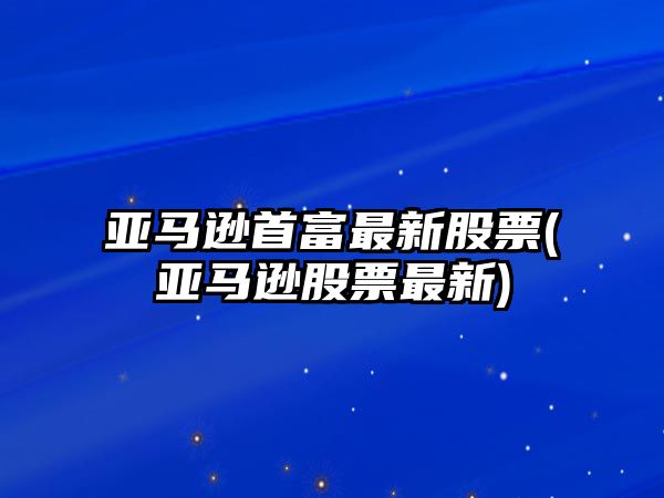 亞馬遜首富最新股票(亞馬遜股票最新)