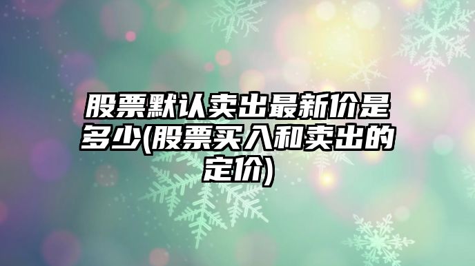 股票默認賣(mài)出最新價(jià)是多少(股票買(mǎi)入和賣(mài)出的定價(jià))